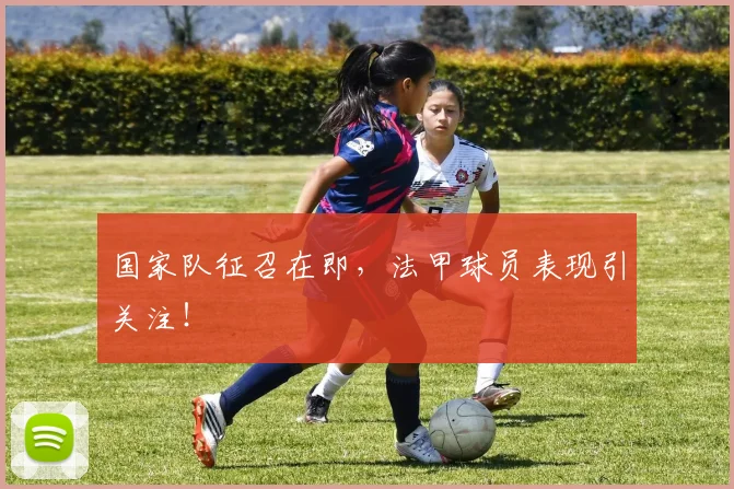 国家队征召在即，法甲球员表现引关注！